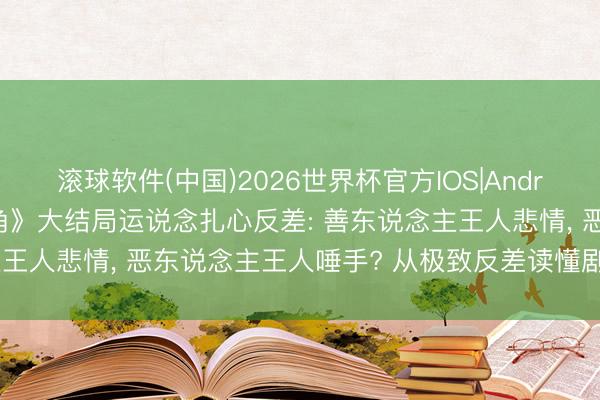 滚球软件(中国)2026世界杯官方IOS|Android手机app下载 《主角》大结局运说念扎心反差: 善东说念主王人悲情, 恶东说念主王人唾手? 从极致反差读懂剧作深层内核!