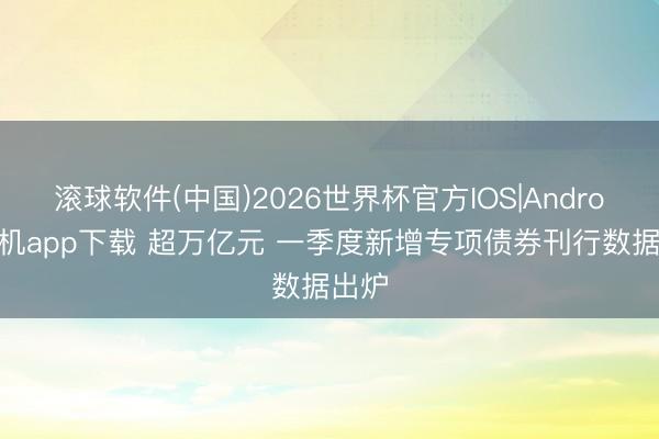 滚球软件(中国)2026世界杯官方IOS|Android手机app下载 超万亿元 一季度新增专项债券刊行数据出炉