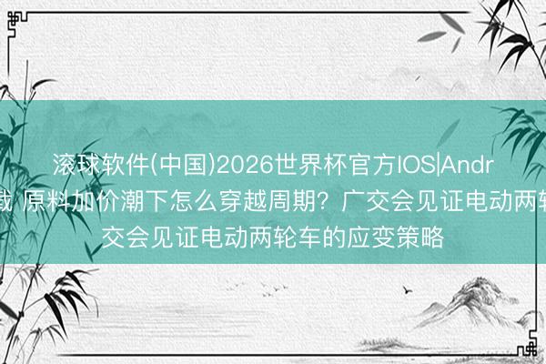 滚球软件(中国)2026世界杯官方IOS|Android手机app下载 原料加价潮下怎么穿越周期？广交会见证电动两轮车的应变策略