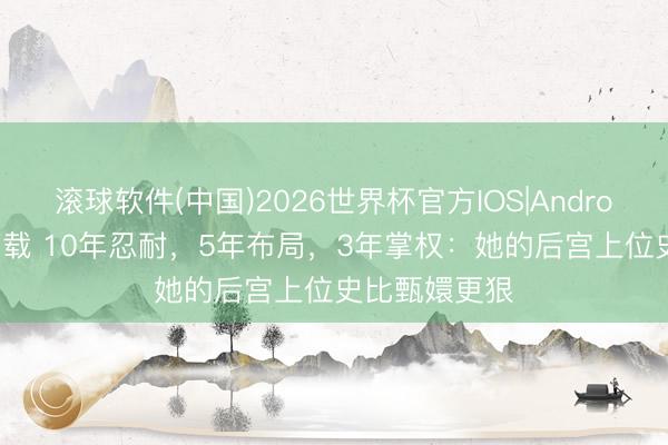 滚球软件(中国)2026世界杯官方IOS|Android手机app下载 10年忍耐，5年布局，3年掌权：她的后宫上位史比甄嬛更狠